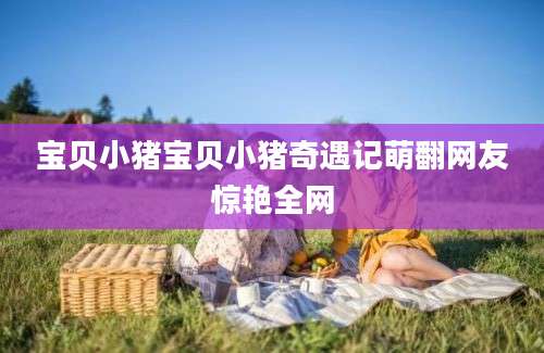 宝贝小猪宝贝小猪奇遇记萌翻网友惊艳全网