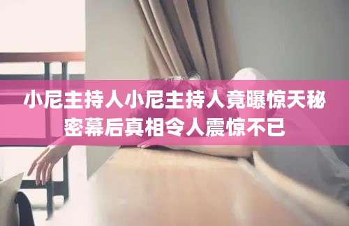 小尼主持人小尼主持人竟曝惊天秘密幕后真相令人震惊不已