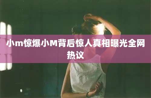 小m惊爆小M背后惊人真相曝光全网热议