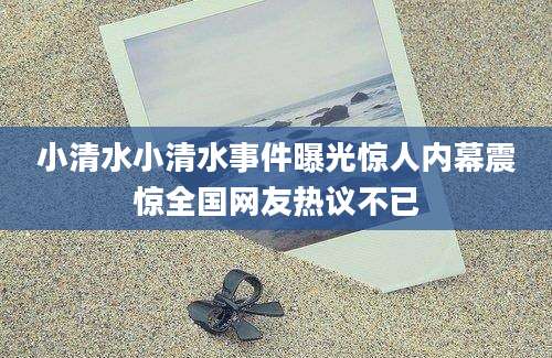 小清水小清水事件曝光惊人内幕震惊全国网友热议不已