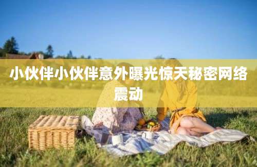 小伙伴小伙伴意外曝光惊天秘密网络震动