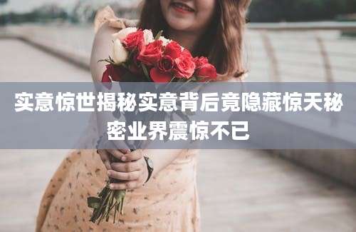 实意惊世揭秘实意背后竟隐藏惊天秘密业界震惊不已