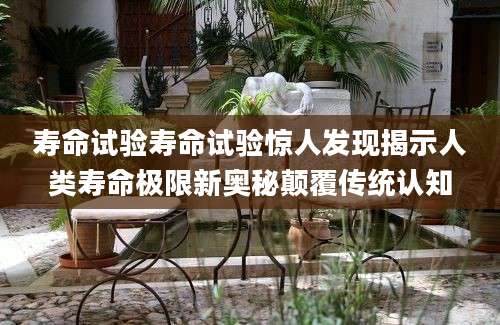 寿命试验寿命试验惊人发现揭示人类寿命极限新奥秘颠覆传统认知