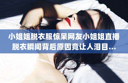 小姐姐脱衣服惊呆网友小姐姐直播脱衣瞬间背后原因竟让人泪目...