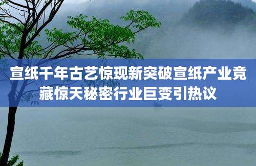 宣纸千年古艺惊现新突破宣纸产业竟藏惊天秘密行业巨变引热议