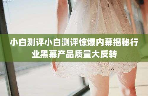 小白测评小白测评惊爆内幕揭秘行业黑幕产品质量大反转