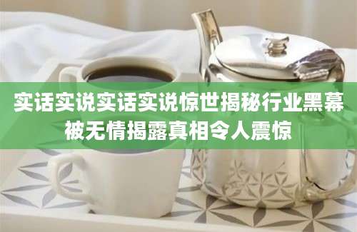实话实说实话实说惊世揭秘行业黑幕被无情揭露真相令人震惊