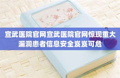宣武医院官网宣武医院官网惊现重大漏洞患者信息安全岌岌可危