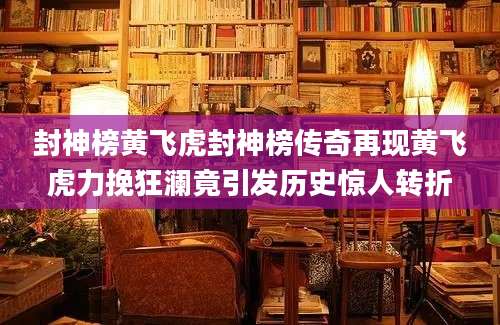 封神榜黄飞虎封神榜传奇再现黄飞虎力挽狂澜竟引发历史惊人转折