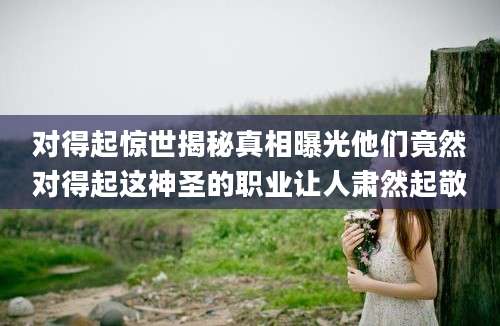 对得起惊世揭秘真相曝光他们竟然对得起这神圣的职业让人肃然起敬