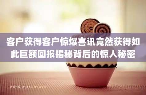 客户获得客户惊爆喜讯竟然获得如此巨额回报揭秘背后的惊人秘密
