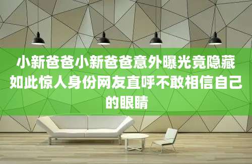 小新爸爸小新爸爸意外曝光竟隐藏如此惊人身份网友直呼不敢相信自己的眼睛