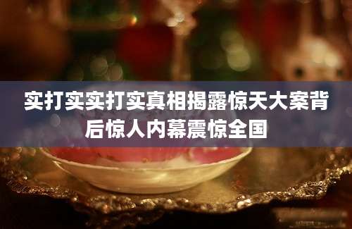 实打实实打实真相揭露惊天大案背后惊人内幕震惊全国