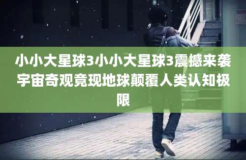 小小大星球3小小大星球3震撼来袭宇宙奇观竟现地球颠覆人类认知极限