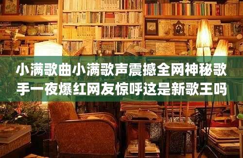 小满歌曲小满歌声震撼全网神秘歌手一夜爆红网友惊呼这是新歌王吗