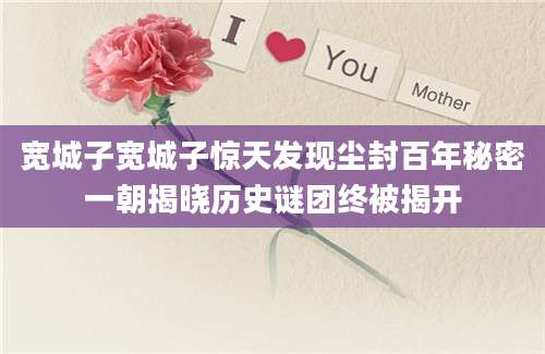 宽城子宽城子惊天发现尘封百年秘密一朝揭晓历史谜团终被揭开