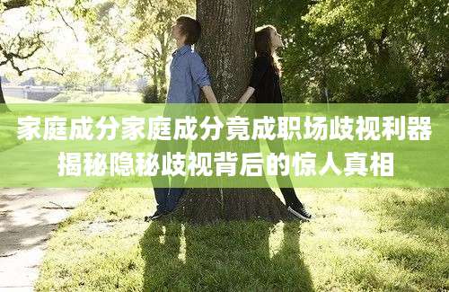 家庭成分家庭成分竟成职场歧视利器揭秘隐秘歧视背后的惊人真相
