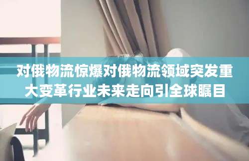 对俄物流惊爆对俄物流领域突发重大变革行业未来走向引全球瞩目