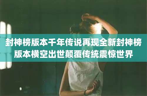 封神榜版本千年传说再现全新封神榜版本横空出世颠覆传统震惊世界
