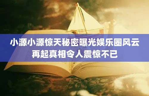 小源小源惊天秘密曝光娱乐圈风云再起真相令人震惊不已