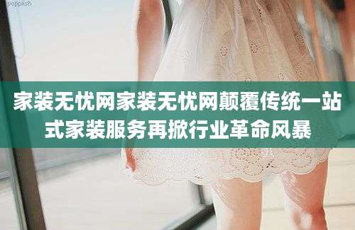 家装无忧网家装无忧网颠覆传统一站式家装服务再掀行业革命风暴