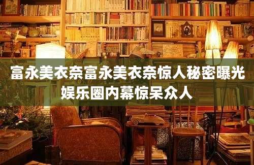 富永美衣奈富永美衣奈惊人秘密曝光娱乐圈内幕惊呆众人