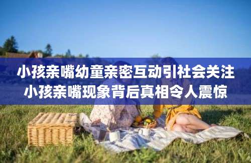 小孩亲嘴幼童亲密互动引社会关注小孩亲嘴现象背后真相令人震惊