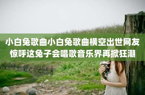 小白兔歌曲小白兔歌曲横空出世网友惊呼这兔子会唱歌音乐界再掀狂潮