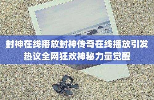 封神在线播放封神传奇在线播放引发热议全网狂欢神秘力量觉醒