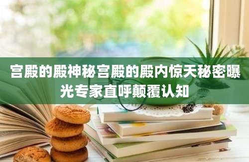 宫殿的殿神秘宫殿的殿内惊天秘密曝光专家直呼颠覆认知