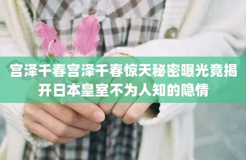 宫泽千春宫泽千春惊天秘密曝光竟揭开日本皇室不为人知的隐情