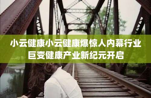 小云健康小云健康爆惊人内幕行业巨变健康产业新纪元开启