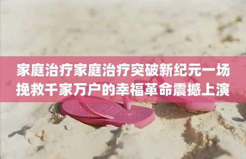 家庭治疗家庭治疗突破新纪元一场挽救千家万户的幸福革命震撼上演