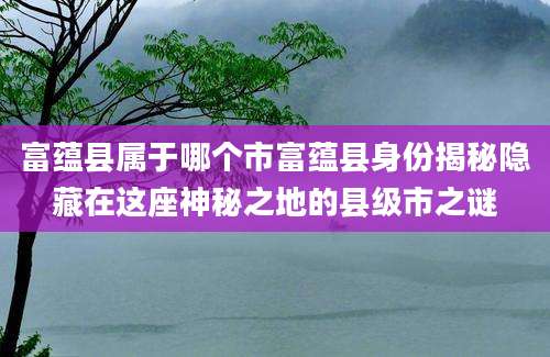 富蕴县属于哪个市富蕴县身份揭秘隐藏在这座神秘之地的县级市之谜