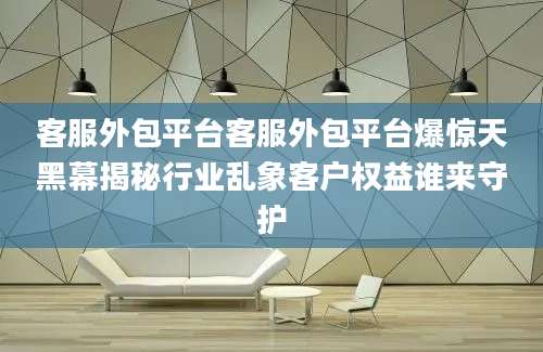 客服外包平台客服外包平台爆惊天黑幕揭秘行业乱象客户权益谁来守护