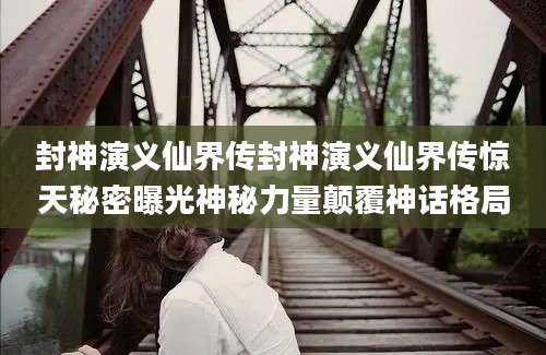 封神演义仙界传封神演义仙界传惊天秘密曝光神秘力量颠覆神话格局