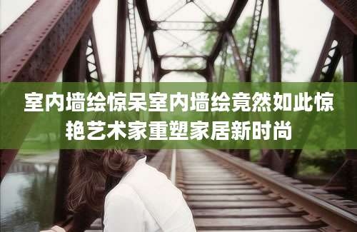 室内墙绘惊呆室内墙绘竟然如此惊艳艺术家重塑家居新时尚