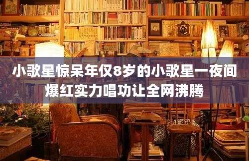 小歌星惊呆年仅8岁的小歌星一夜间爆红实力唱功让全网沸腾