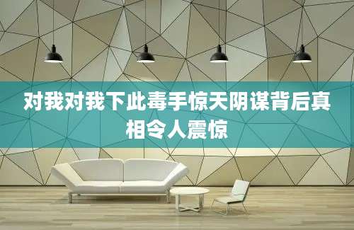 对我对我下此毒手惊天阴谋背后真相令人震惊