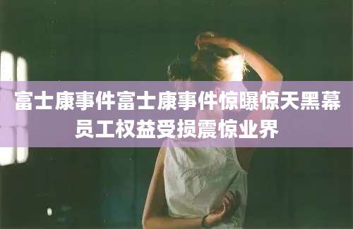 富士康事件富士康事件惊曝惊天黑幕员工权益受损震惊业界