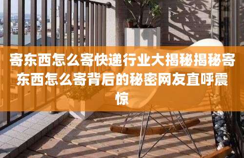 寄东西怎么寄快递行业大揭秘揭秘寄东西怎么寄背后的秘密网友直呼震惊