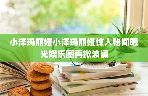 小泽玛丽娅小泽玛丽娅惊人秘闻曝光娱乐圈再掀波澜