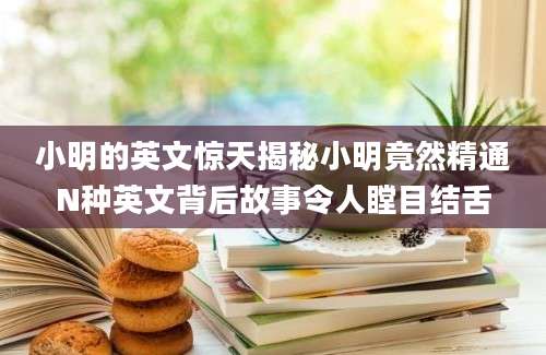 小明的英文惊天揭秘小明竟然精通N种英文背后故事令人瞠目结舌