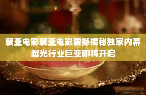 寰亚电影寰亚电影震撼揭秘独家内幕曝光行业巨变即将开启