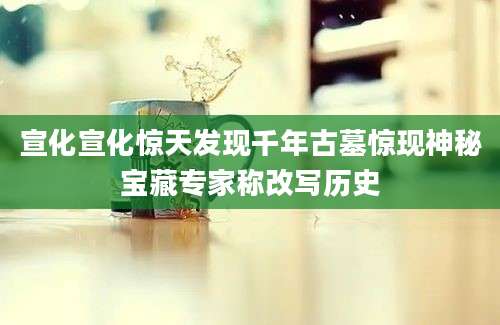 宣化宣化惊天发现千年古墓惊现神秘宝藏专家称改写历史
