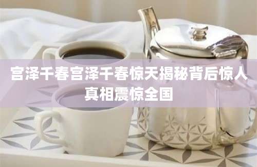 宫泽千春宫泽千春惊天揭秘背后惊人真相震惊全国