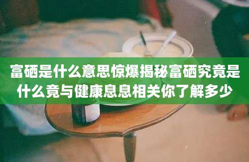 富硒是什么意思惊爆揭秘富硒究竟是什么竟与健康息息相关你了解多少