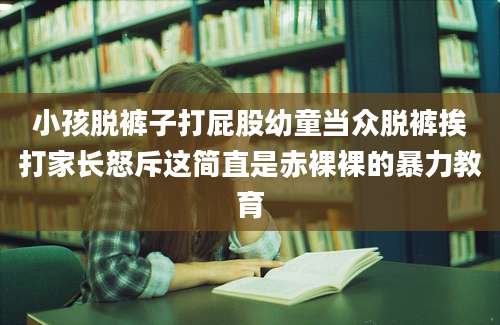 小孩脱裤子打屁股幼童当众脱裤挨打家长怒斥这简直是赤裸裸的暴力教育