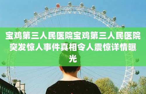 宝鸡第三人民医院宝鸡第三人民医院突发惊人事件真相令人震惊详情曝光