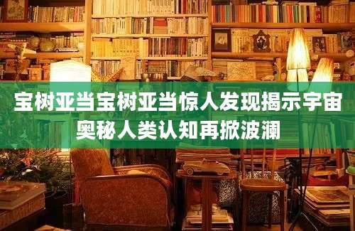 宝树亚当宝树亚当惊人发现揭示宇宙奥秘人类认知再掀波澜